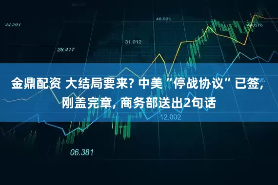 金鼎配资 大结局要来? 中美“停战协议”已签, 刚盖完章, 商务部送出2句话