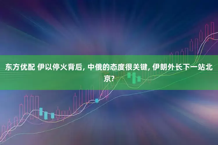 东方优配 伊以停火背后, 中俄的态度很关键, 伊朗外长下一站北京?