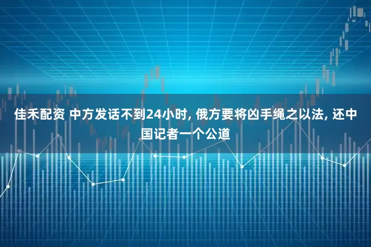 佳禾配资 中方发话不到24小时, 俄方要将凶手绳之以法, 还中国记者一个公道