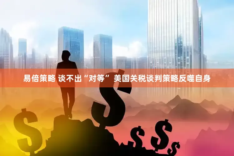 易倍策略 谈不出“对等” 美国关税谈判策略反噬自身