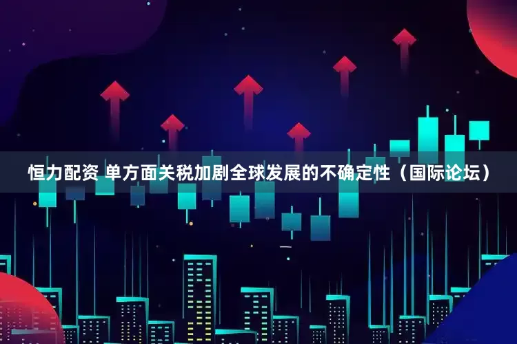 恒力配资 单方面关税加剧全球发展的不确定性（国际论坛）