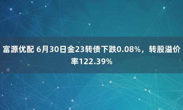 富源优配 6月30日金23转债下跌0.08%，转股溢价率122.39%