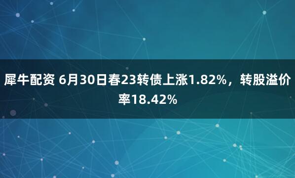 犀牛配资 6月30日春23转债上涨1.82%，转股溢价率18.42%