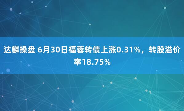 达麟操盘 6月30日福蓉转债上涨0.31%，转股溢价率18.75%